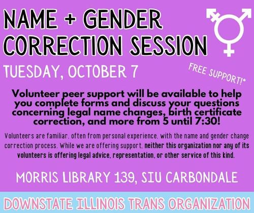 Downstate Illinois Trans Organization will be holding a name and gender correction session at Morris Library Room 139 (Computer Lab near east entrance), on Tuesday, October 7th, from 5:00 PM to 7:30 PM. Volunteer peer support will be available to help you complete forms and discuss your questions concerning legal name changes, birth certificate correction, and more. Volunteers are familiar, often from personal experience, with the name and gender change correction process. While we are offering support, neither this organization nor any of it's volunteers are offering legal advice, representation, or other service of this kind.