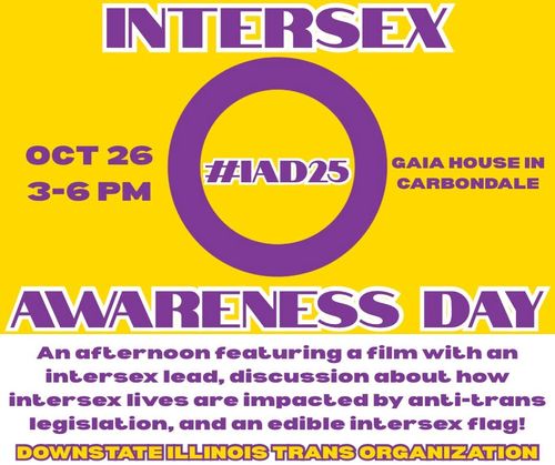 Intersex Awareness Day with Downstate Illinois Trans Organization. Oct 26th, 3pm to 6pm at Gaia House in Carbondale. An afternoon featuring a film with an intersex lead, discussion about how intersex lives are impacted by anti-trans legislation, and an edible intersex flag.