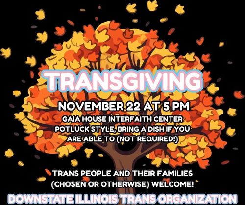Transgiving: Carbondale Trans Community Potluck. Potluck style, Bring a dish if you are able to, but not required. Trans people and their families (chosen or otherwise) welcome. November 22nd, 5:00pm to 9:00pm, Gaia House in Carbondale