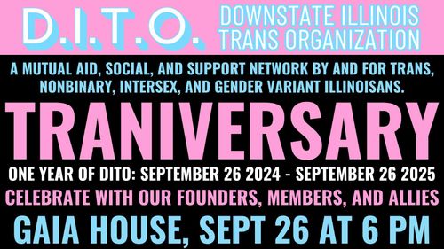 D.I.T.O. Downstate Illinois Trans Organization, a mutual aid, social, and support network by and for trans, non-binary, intersex, and gender variant illinoisans.
Our Traniversary, one year of DITO: September 26th 2024 to September 26th 2025
Celebrate with out founders, members, and allies
Gaia House, September 26th at 6:00 PM.