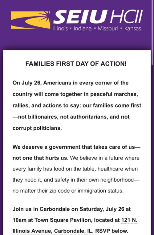FAMILIES FIRST DAY OF ACTION!
On July 26, Americans in every corner of the country will come together in peaceful marches, rallies, and actions to say: our families come first -not billionaires, not authoritarians, and not corrupt politicians.
We deserve a government that takes care of us-not one that hurts us. We believe in a future where every family has food on the table, healthcare when they need it, and safety in their own neighborhood-no matter their zip code or immigration status.
Join us in Carbondale on Saturday, July 26 at 10am at Town Square Pavilion, located at 121 N. Illinois Avenue, Carbondale, IL. RSVP below.